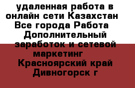 удаленная работа в онлайн сети Казахстан - Все города Работа » Дополнительный заработок и сетевой маркетинг   . Красноярский край,Дивногорск г.